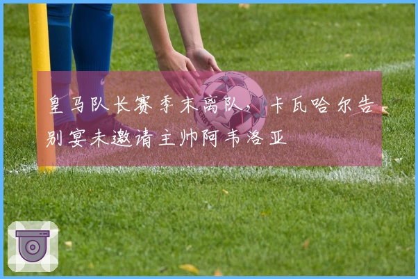 皇马队长赛季末离队,卡瓦哈尔告别宴未邀请主帅阿韦洛亚