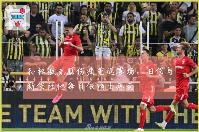 孙铭徽克服伤痛重返赛场，旧伤与新伤让他每日依赖止疼药
