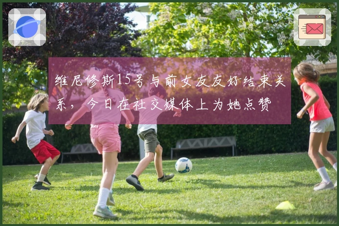 维尼修斯15号与前女友友好结束关系，今日在社交媒体上为她点赞