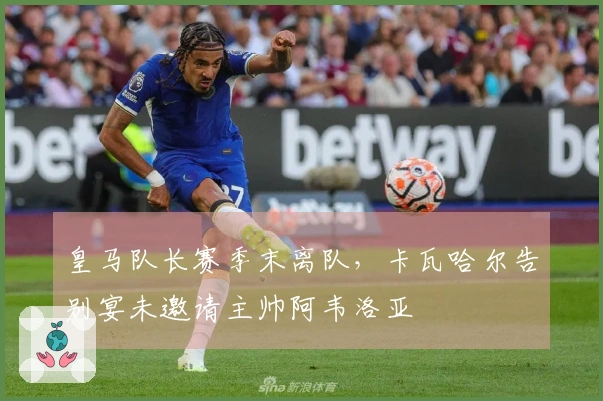 皇马队长赛季末离队，卡瓦哈尔告别宴未邀请主帅阿韦洛亚